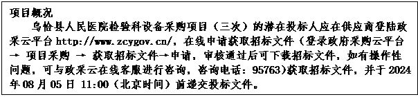 文本框: 项目概况
乌恰县人民医院检验科设备采购项目（三次）的潜在投标人应在供应商登陆政采云平台http://www.zcygov.cn/，在线申请获取招标文件（登录政府采购云平台 → 项目采购 → 获取招标文件→申请，审核通过后可下载招标文件，如有操作性问题，可与政采云在线客服进行咨询，咨询电话：95763）获取招标文件，并于2024年08月05日 11:00（北京时间）前递交投标文件。
